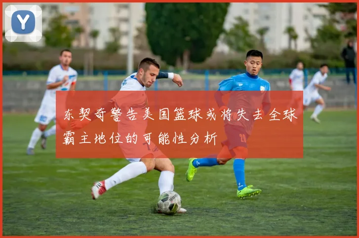 东契奇警告美国篮球或将失去全球霸主地位的可能性分析
