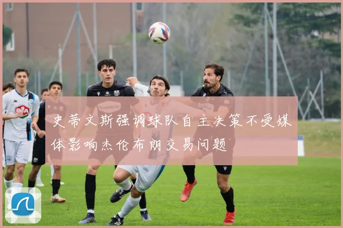 史蒂文斯强调球队自主决策不受媒体影响杰伦布朗交易问题