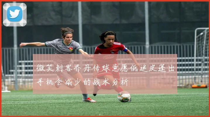 微笑刺客乔丹传球意愿低迷皮蓬出手机会减少的战术分析