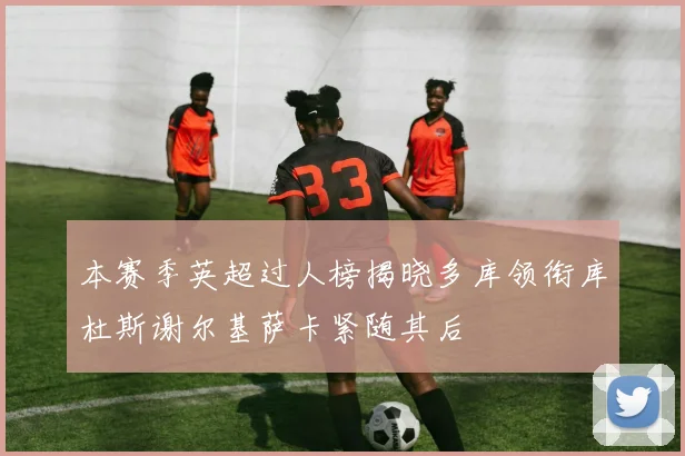 本赛季英超过人榜揭晓多库领衔库杜斯谢尔基萨卡紧随其后