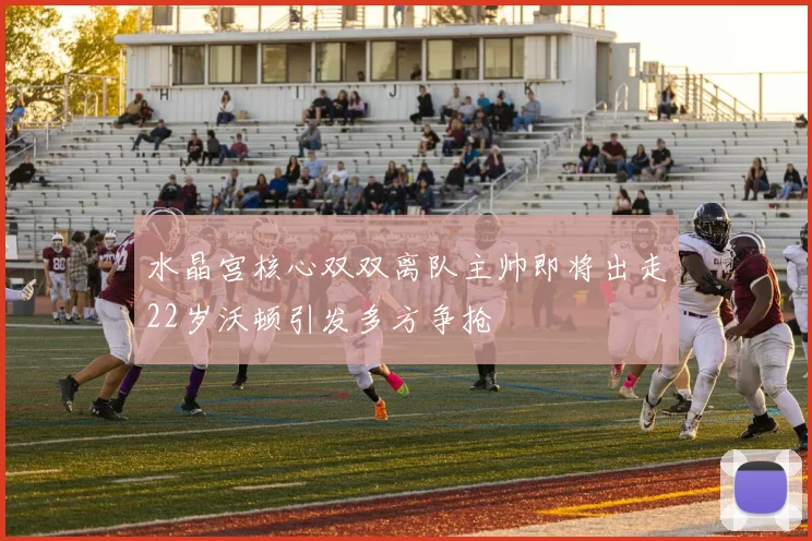 水晶宫核心双双离队主帅即将出走22岁沃顿引发多方争抢