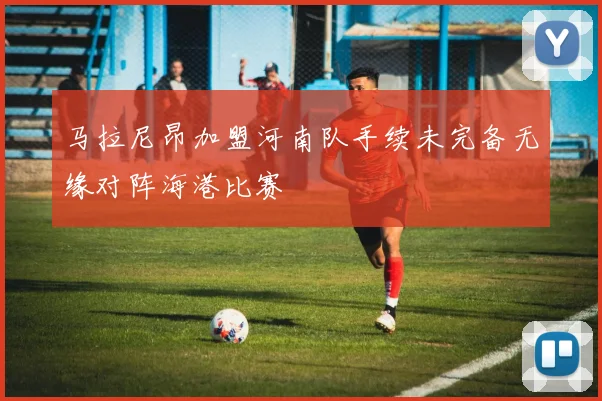 马拉尼昂加盟河南队手续未完备无缘对阵海港比赛