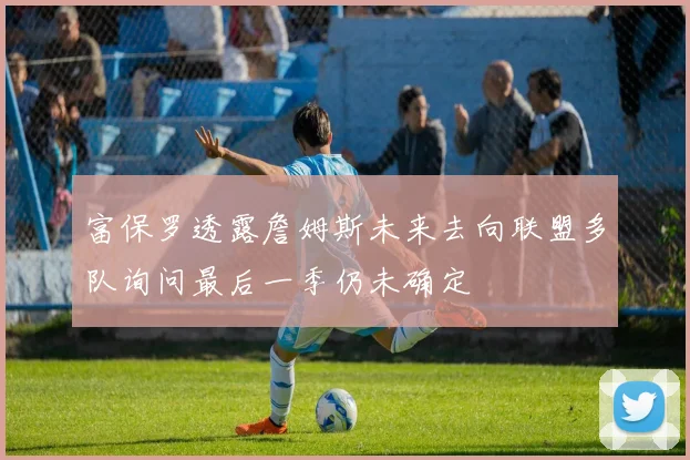 富保罗透露詹姆斯未来去向联盟多队询问最后一季仍未确定