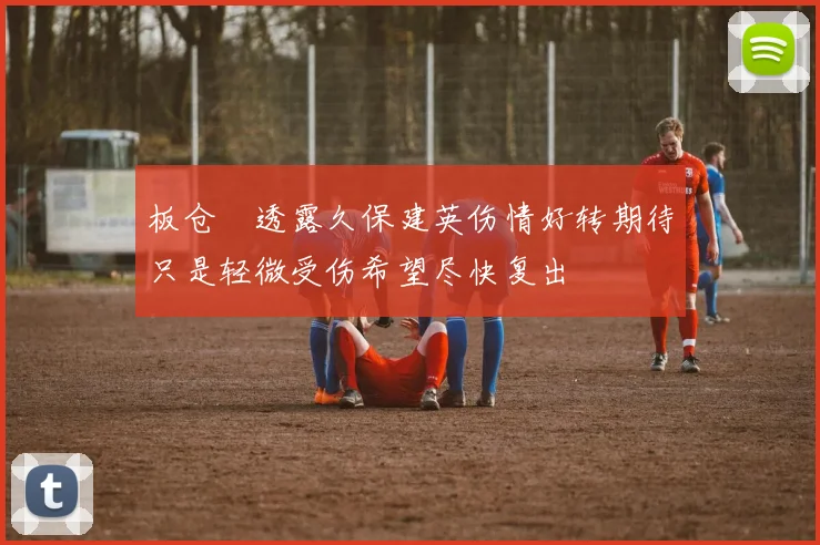 板仓滉透露久保建英伤情好转期待只是轻微受伤希望尽快复出