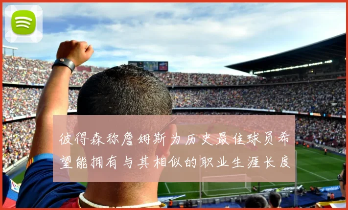 彼得森称詹姆斯为历史最佳球员希望能拥有与其相似的职业生涯长度