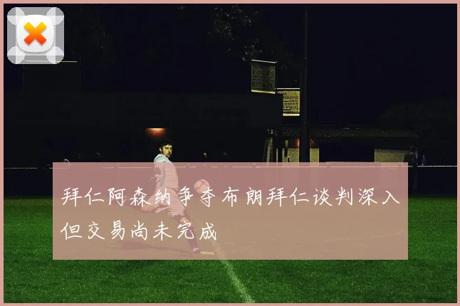 拜仁阿森纳争夺布朗拜仁谈判深入但交易尚未完成