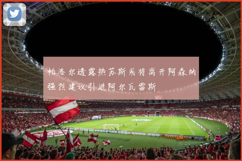 帕洛尔透露热苏斯或将离开阿森纳强烈建议引进阿尔瓦雷斯