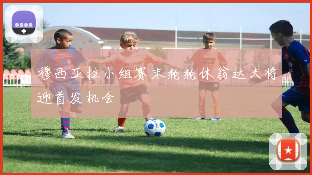 穆西亚拉小组赛末轮轮休翁达夫将迎首发机会
