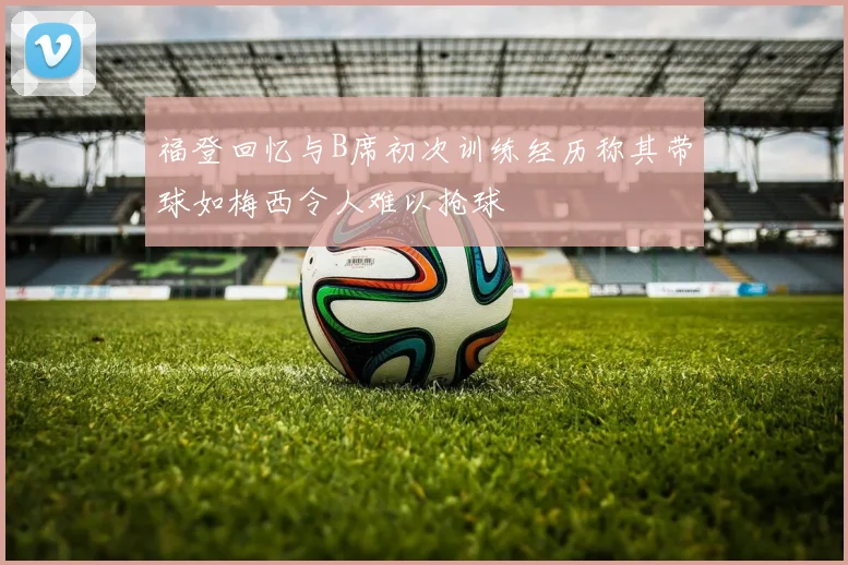 福登回忆与B席初次训练经历称其带球如梅西令人难以抢球