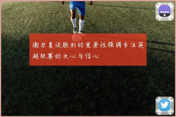 谢尔基谈胜利的重要性强调专注英超联赛的决心与信心