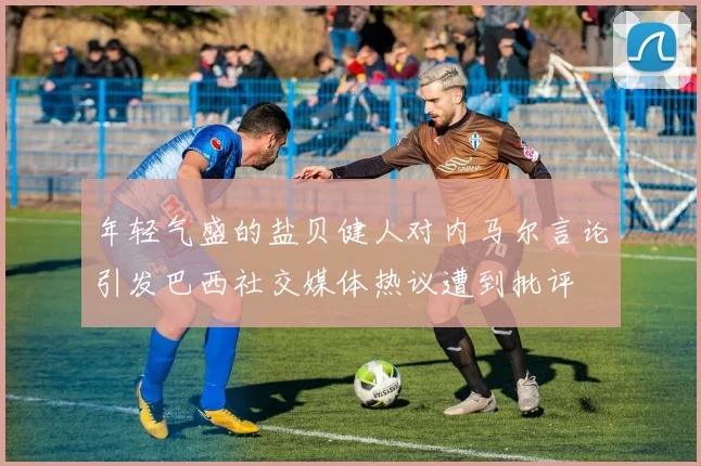 年轻气盛的盐贝健人对内马尔言论引发巴西社交媒体热议遭到批评