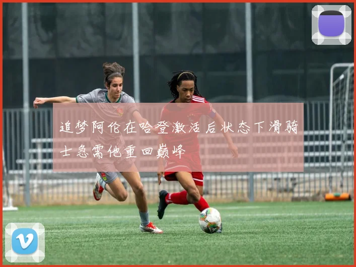追梦阿伦在哈登激活后状态下滑骑士急需他重回巅峰