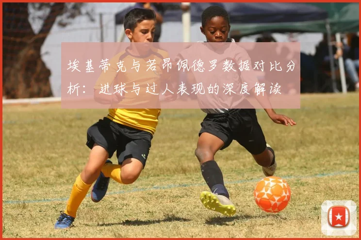 埃基蒂克与若昂佩德罗数据对比分析：进球与过人表现的深度解读