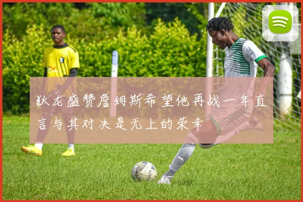 狄龙盛赞詹姆斯希望他再战一年直言与其对决是无上的荣幸