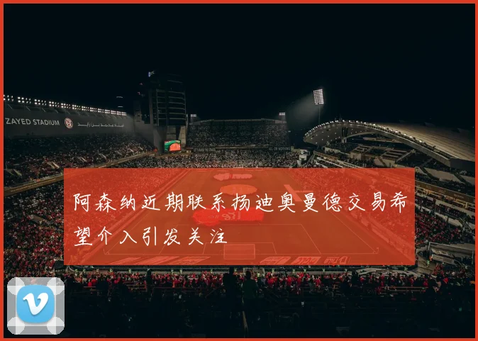 阿森纳近期联系扬迪奥曼德交易希望介入引发关注