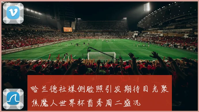 哈兰德社媒侧脸照引发期待目光聚焦魔人世界杯首秀周二盛况