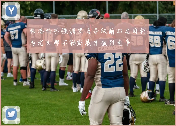 弗洛伦齐强调罗马争取前四名目标与尤文那不勒斯展开激烈竞争