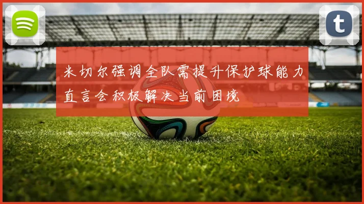 米切尔强调全队需提升保护球能力直言会积极解决当前困境