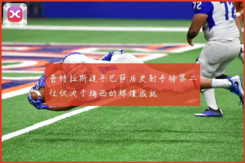 普特拉斯追平巴萨历史射手榜第二位仅次于梅西的辉煌成就