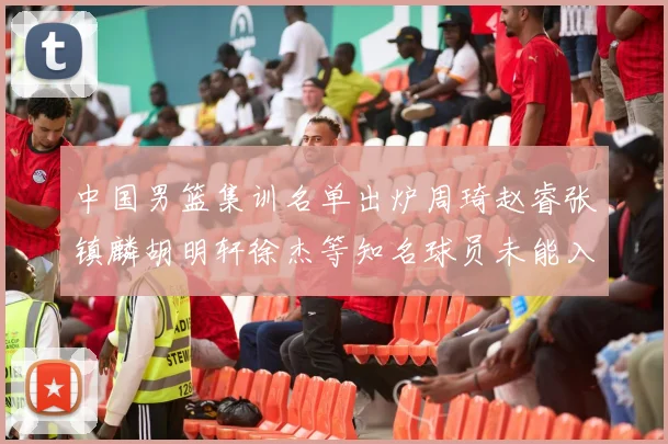 中国男篮集训名单出炉周琦赵睿张镇麟胡明轩徐杰等知名球员未能入选