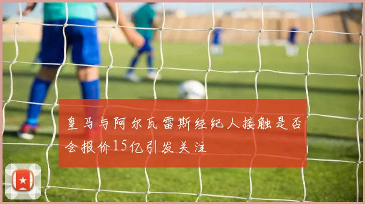皇马与阿尔瓦雷斯经纪人接触是否会报价15亿引发关注