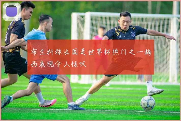 布兰科称法国是世界杯热门之一梅西表现令人惊叹