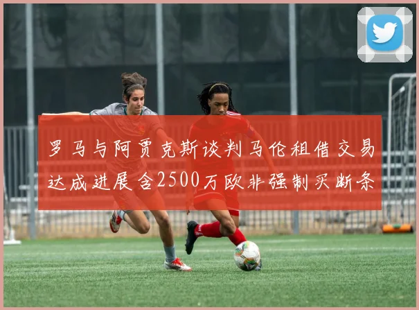 罗马与阿贾克斯谈判马伦租借交易达成进展含2500万欧非强制买断条款