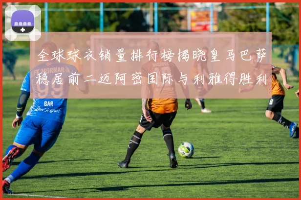 全球球衣销量排行榜揭晓皇马巴萨稳居前二迈阿密国际与利雅得胜利表现抢眼