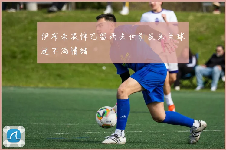 伊布未哀悼巴雷西去世引发米兰球迷不满情绪