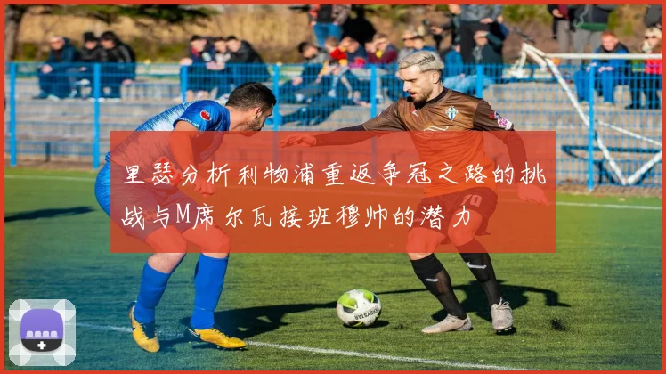 里瑟分析利物浦重返争冠之路的挑战与M席尔瓦接班穆帅的潜力