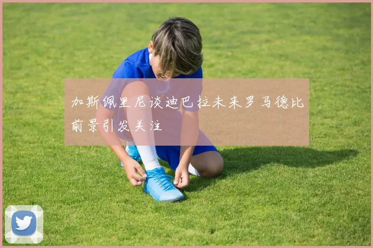加斯佩里尼谈迪巴拉未来罗马德比前景引发关注