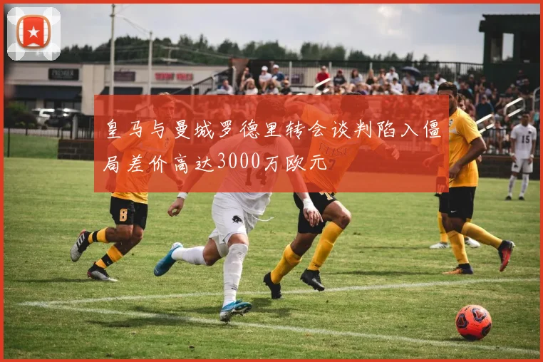 皇马与曼城罗德里转会谈判陷入僵局差价高达3000万欧元